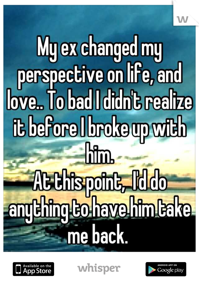 My ex changed my perspective on life, and love.. To bad I didn't realize it before I broke up with him. 
At this point,  I'd do anything to have him take me back. 
