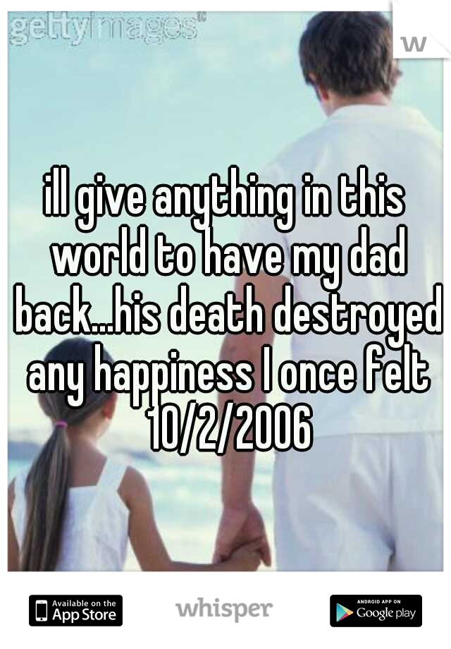 ill give anything in this world to have my dad back...his death destroyed any happiness I once felt 10/2/2006