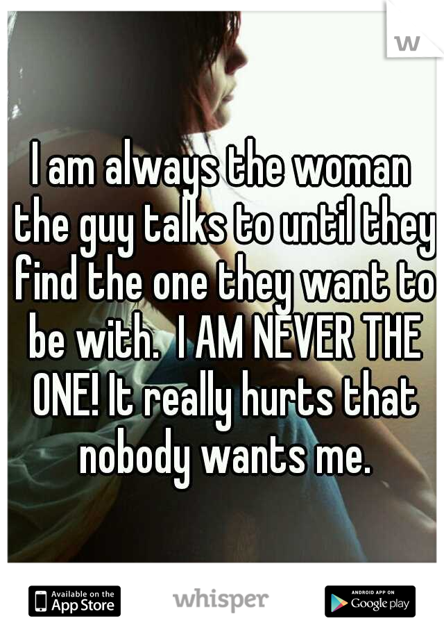 I am always the woman the guy talks to until they find the one they want to be with.  I AM NEVER THE ONE! It really hurts that nobody wants me.