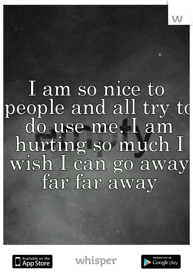 I am so nice to people and all try to do use me. I am hurting so much I wish I can go away far far away