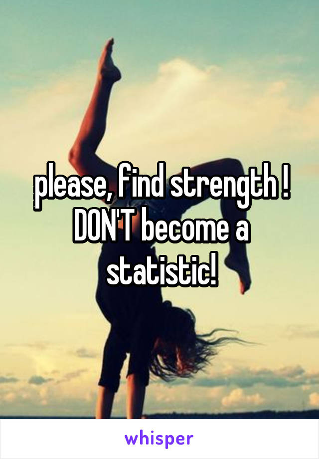 please, find strength ! DON'T become a statistic!