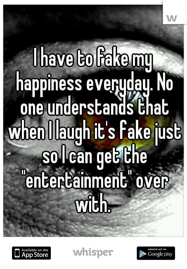I have to fake my happiness everyday. No one understands that when I laugh it's fake just so I can get the "entertainment" over with. 