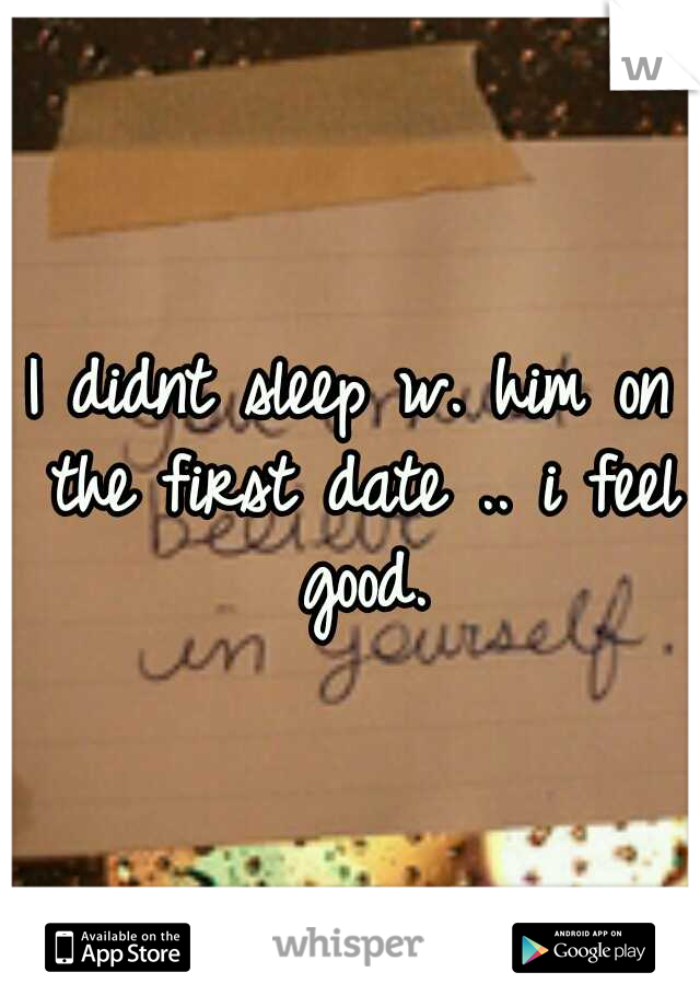 I didnt sleep w. him on the first date .. i feel good.