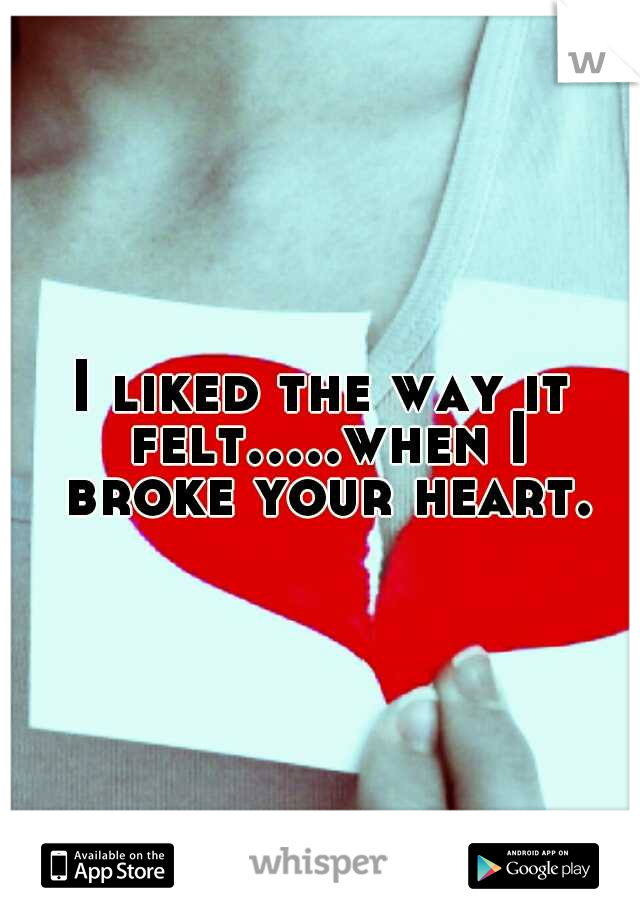 I liked the way it felt.....when I broke your heart.
