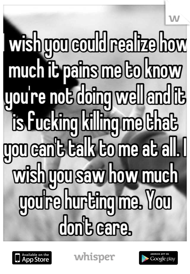 I wish you could realize how much it pains me to know you're not doing well and it is fucking killing me that you can't talk to me at all. I wish you saw how much you're hurting me. You don't care.