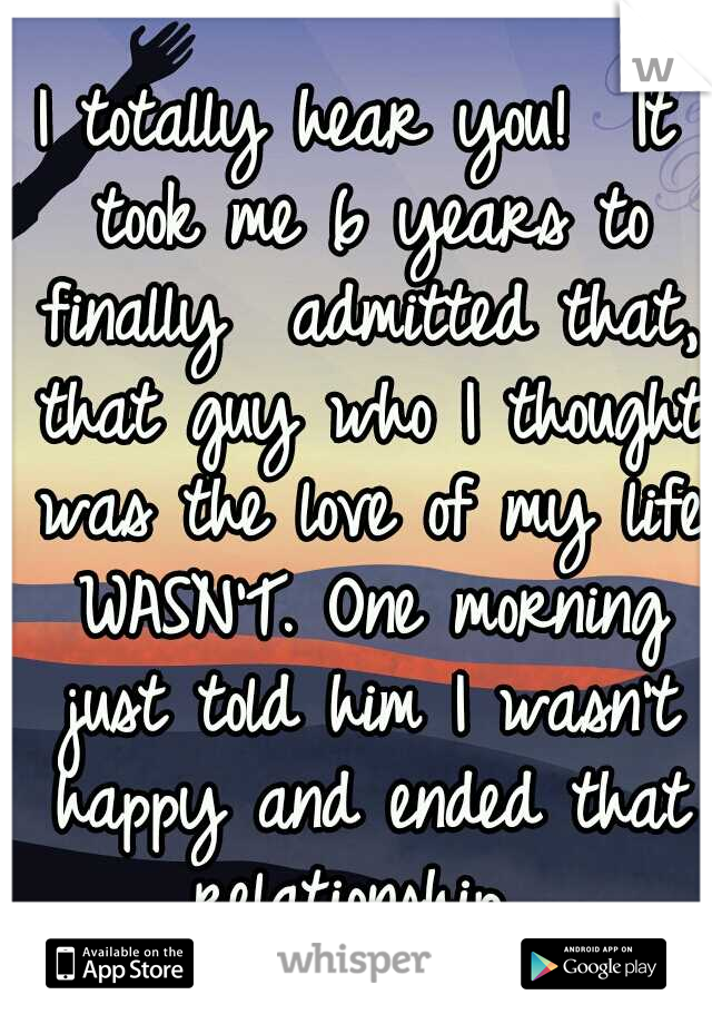 I totally hear you! 
It took me 6 years to finally  admitted that, that guy who I thought was the love of my life WASN'T. One morning just told him I wasn't happy and ended that relationship. 