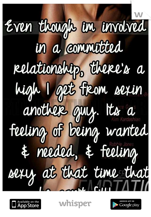 Even though im involved in a committed relationship, there's a high I get from sexin another guy. Its a feeling of being wanted & needed, & feeling sexy at that time that he can't fill! 