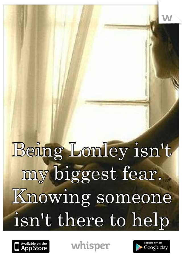 Being Lonley isn't my biggest fear. Knowing someone isn't there to help is.