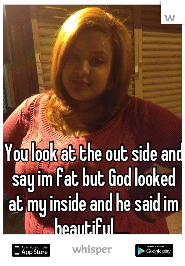 You look at the out side and say im fat but God looked at my inside and he said im beautiful..... 