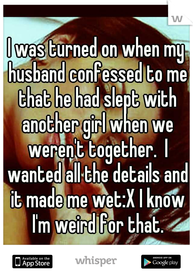 I was turned on when my husband confessed to me that he had slept with another girl when we weren't together.  I wanted all the details and it made me wet:X I know I'm weird for that.
