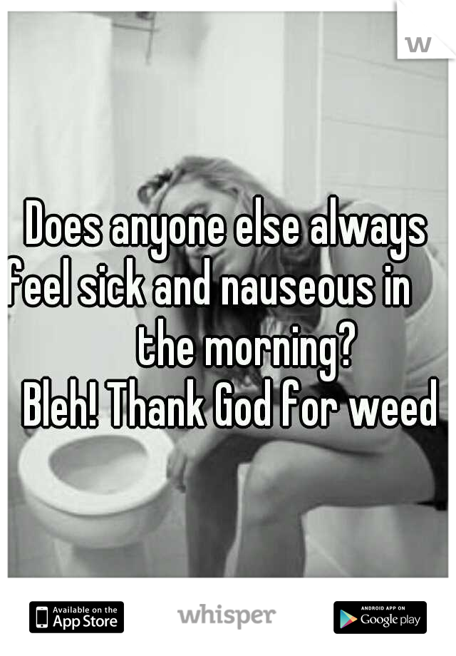 Does anyone else always feel sick and nauseous in                    the morning?      
   Bleh! Thank God for weed