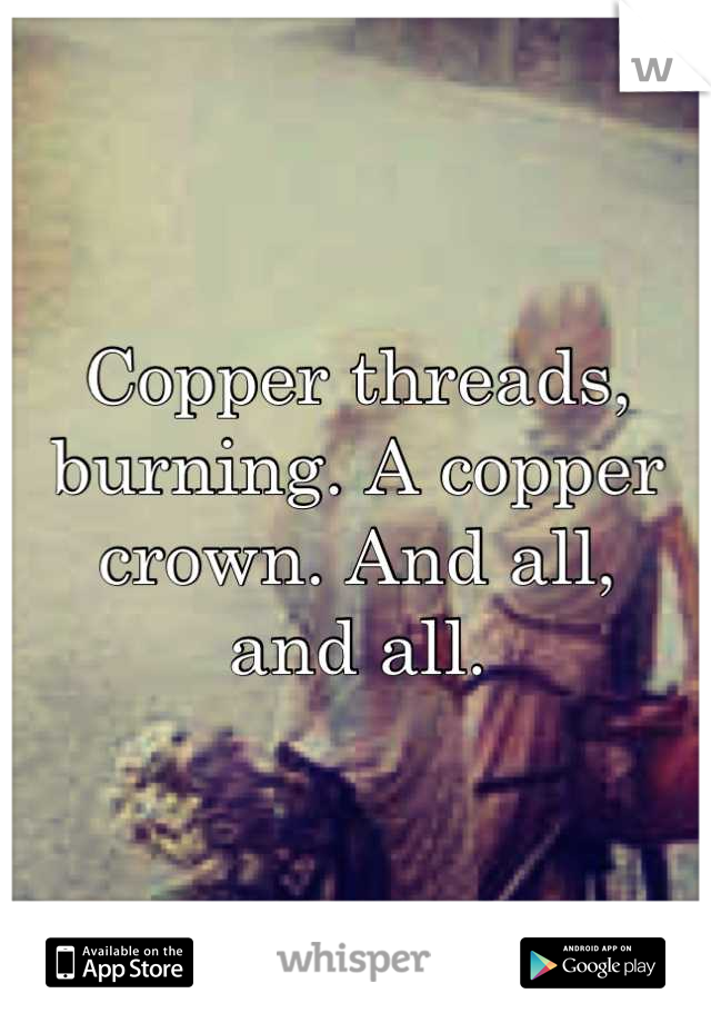 Copper threads, burning. A copper crown. And all,
and all.