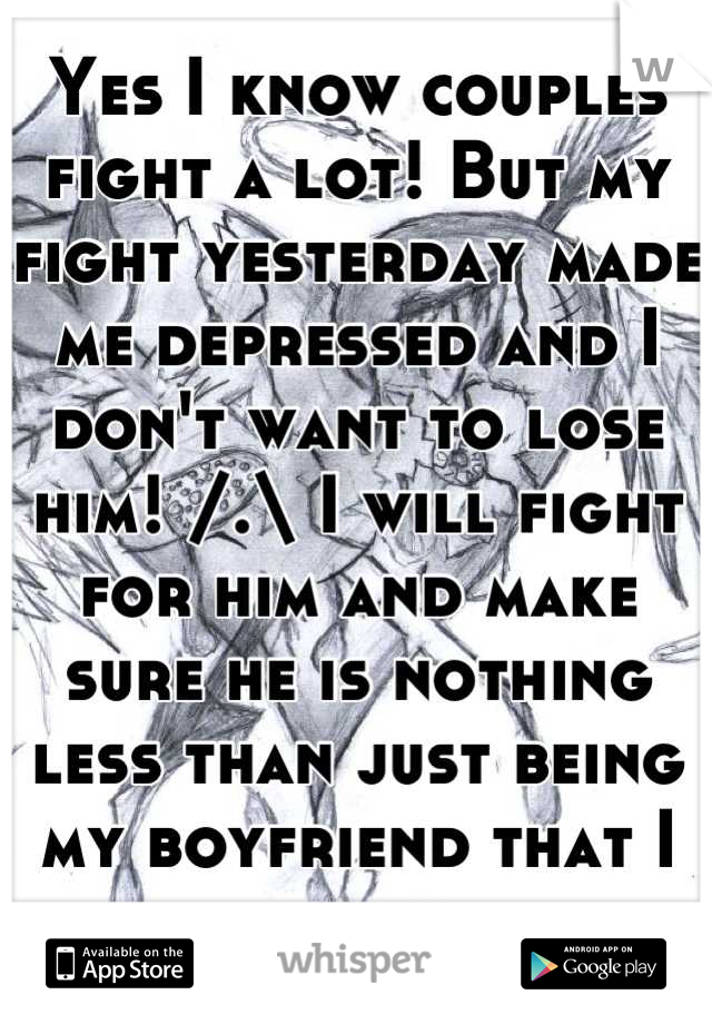 Yes I know couples fight a lot! But my fight yesterday made me depressed and I don't want to lose him! /.\ I will fight for him and make sure he is nothing less than just being my boyfriend that I love