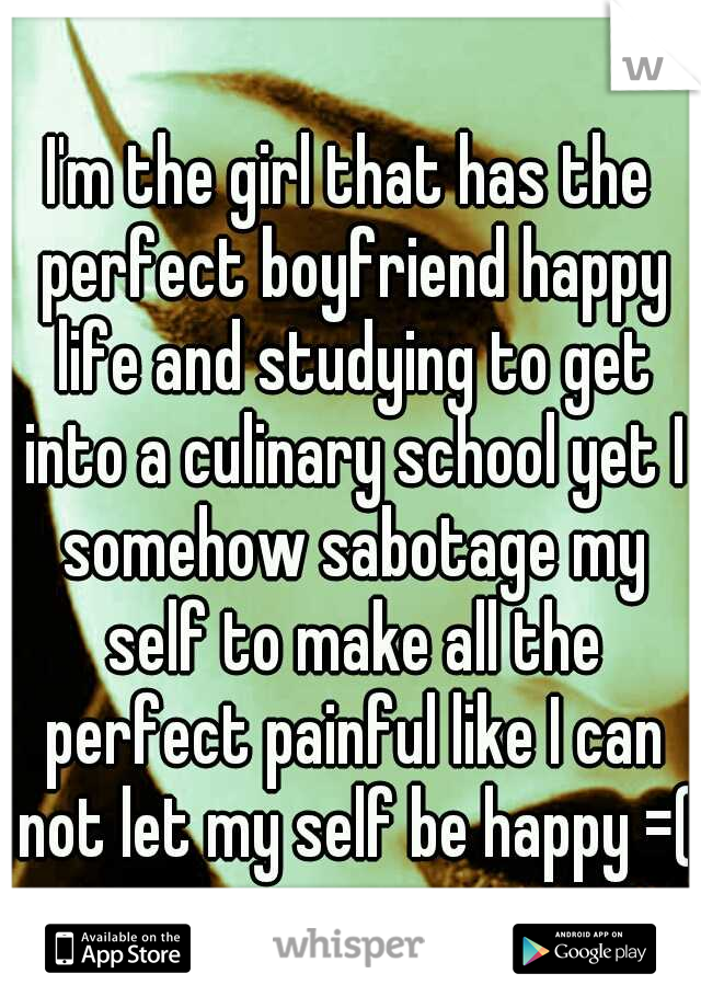 I'm the girl that has the perfect boyfriend happy life and studying to get into a culinary school yet I somehow sabotage my self to make all the perfect painful like I can not let my self be happy =(