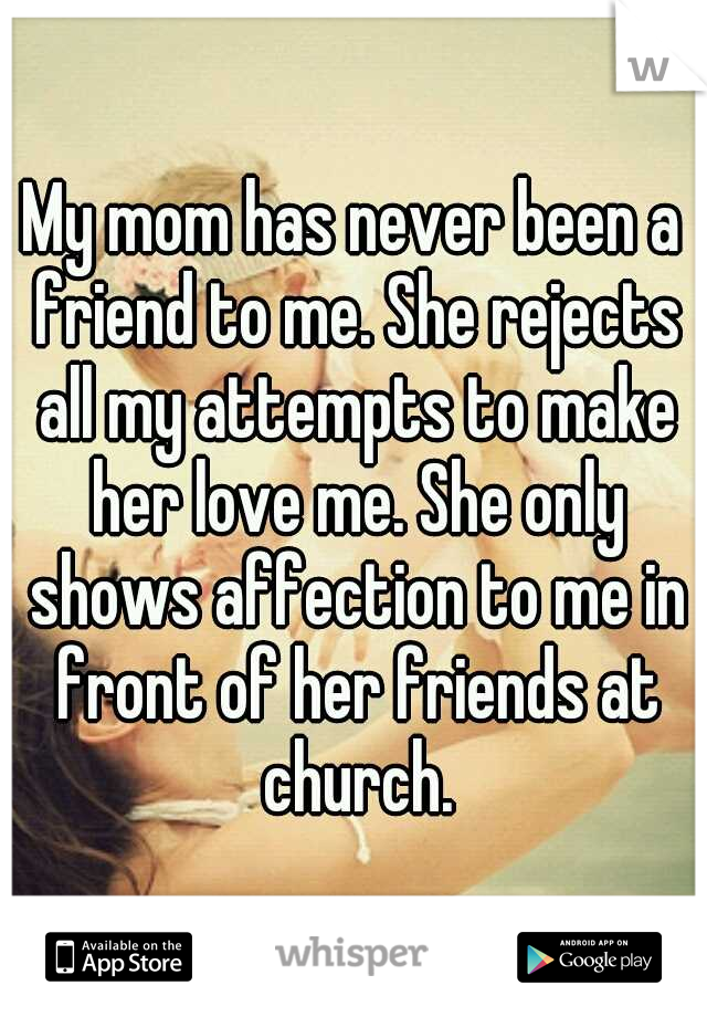 My mom has never been a friend to me. She rejects all my attempts to make her love me. She only shows affection to me in front of her friends at church.