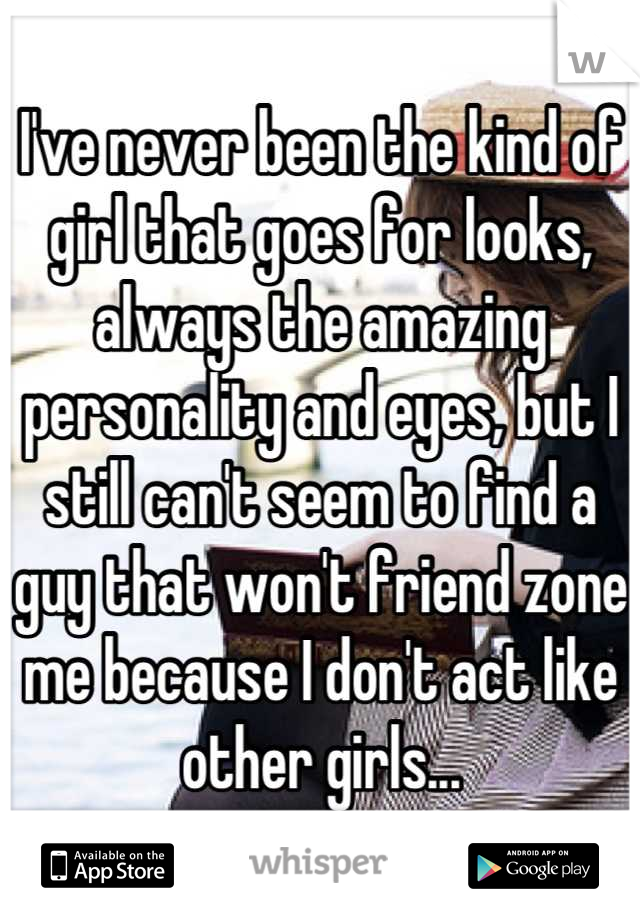 I've never been the kind of girl that goes for looks, always the amazing personality and eyes, but I still can't seem to find a guy that won't friend zone me because I don't act like other girls...