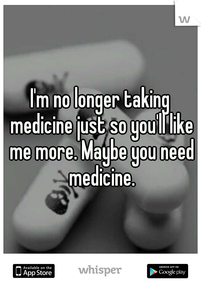 I'm no longer taking medicine just so you'll like me more. Maybe you need medicine.