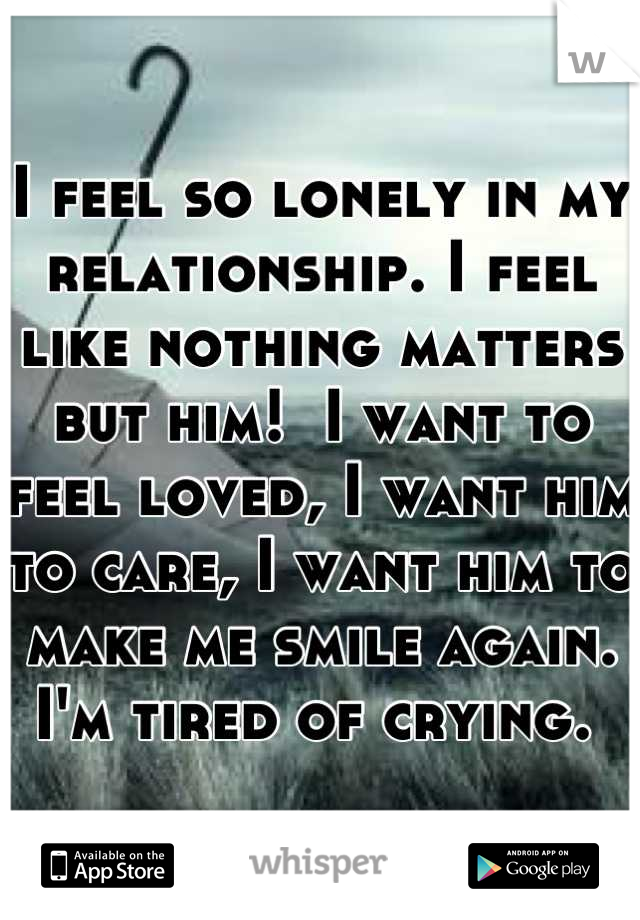 I feel so lonely in my relationship. I feel like nothing matters but him!  I want to feel loved, I want him to care, I want him to make me smile again. I'm tired of crying. 