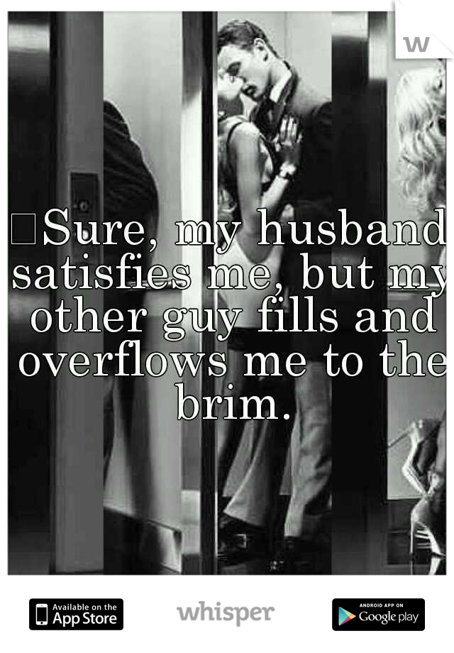 
Sure, my husband satisfies me, but my other guy fills and overflows me to the brim.
