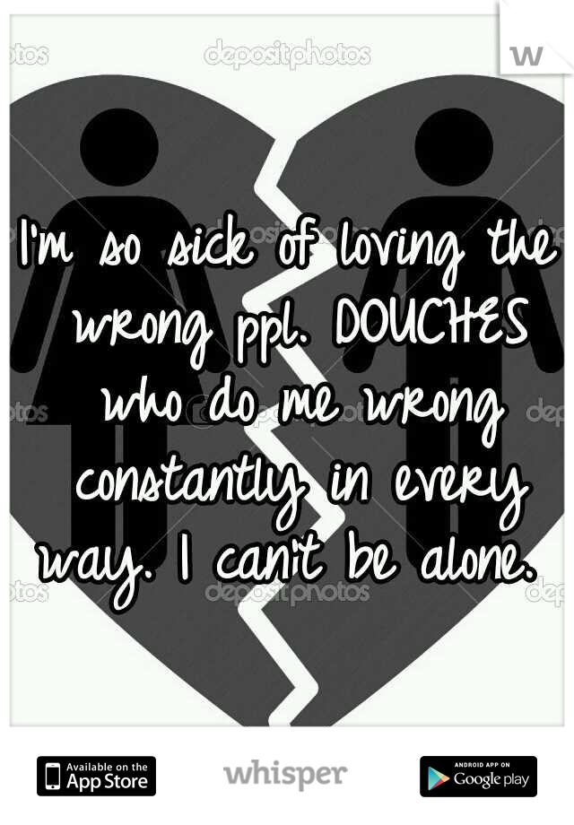 I'm so sick of loving the wrong ppl. DOUCHES who do me wrong constantly in every way. I can't be alone. 