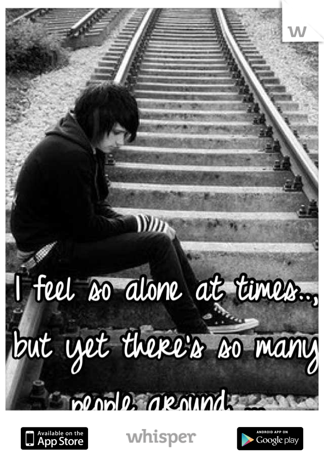I feel so alone at times.., but yet there's so many people around ...