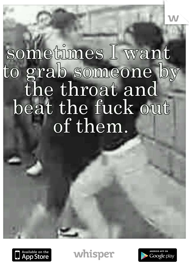 sometimes I want to grab someone by the throat and beat the fuck out of them.