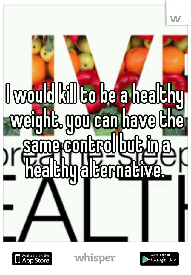 I would kill to be a healthy weight. you can have the same control but in a healthy alternative. 