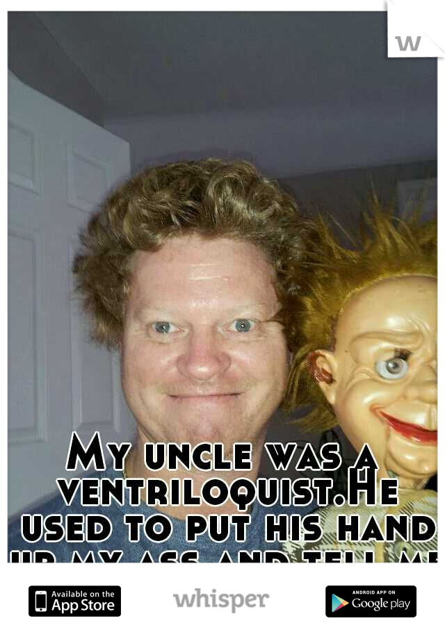 My uncle was a ventriloquist.He used to put his hand up my ass and tell me don't talk