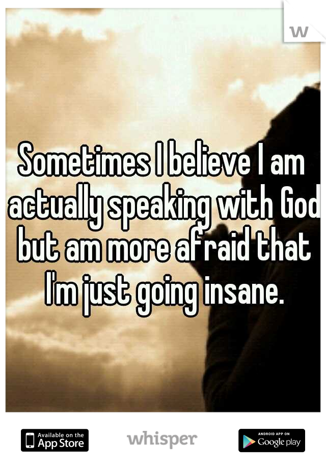 Sometimes I believe I am actually speaking with God but am more afraid that I'm just going insane.