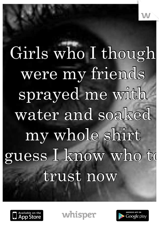Girls who I though were my friends sprayed me with water and soaked my whole shirt guess I know who to trust now 