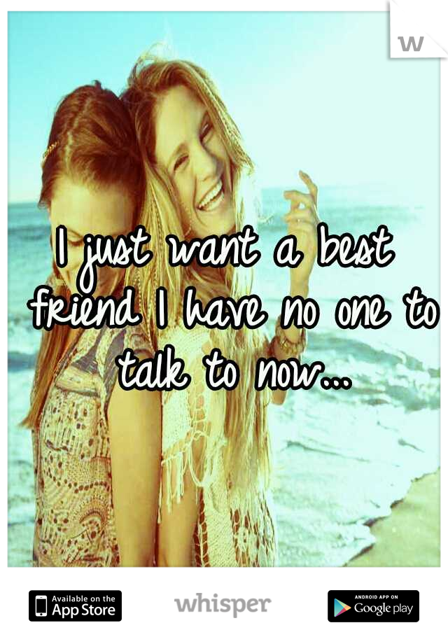I just want a best friend I have no one to talk to now...