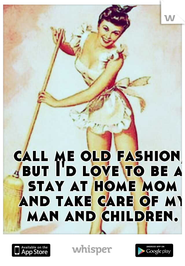 call me old fashion, but I'd love to be a stay at home mom and take care of my man and children.