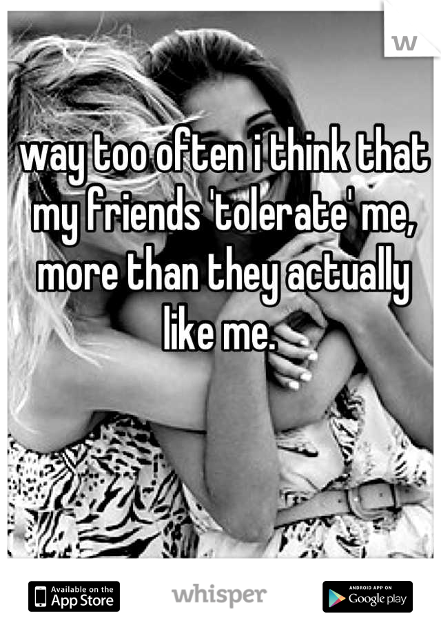 way too often i think that my friends 'tolerate' me, more than they actually like me. 