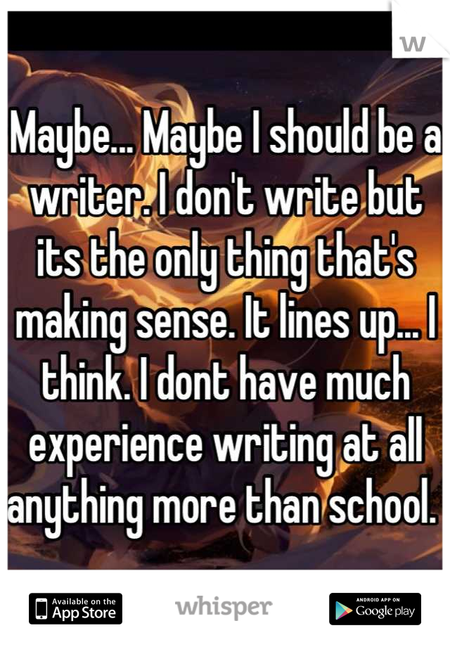Maybe... Maybe I should be a writer. I don't write but its the only thing that's making sense. It lines up... I think. I dont have much experience writing at all anything more than school. 