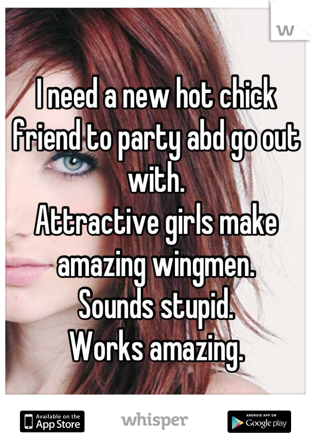 I need a new hot chick friend to party abd go out with. 
Attractive girls make amazing wingmen. 
Sounds stupid. 
Works amazing.