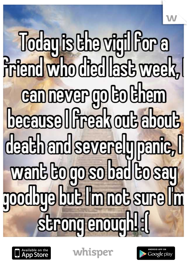 Today is the vigil for a friend who died last week, I can never go to them because I freak out about death and severely panic, I want to go so bad to say goodbye but I'm not sure I'm strong enough! :(