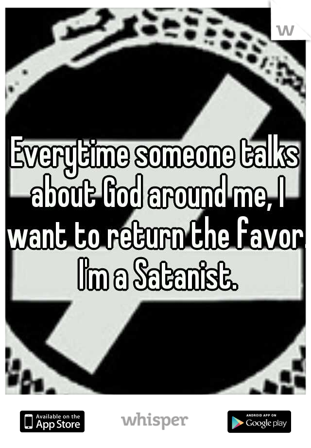 Everytime someone talks about God around me, I want to return the favor. I'm a Satanist.