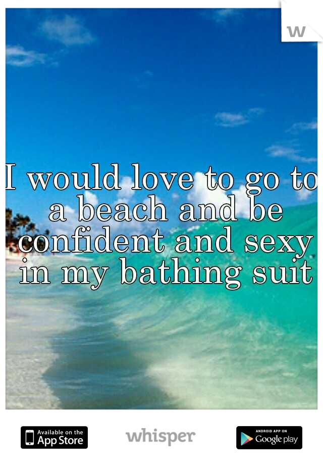 I would love to go to a beach and be confident and sexy in my bathing suit