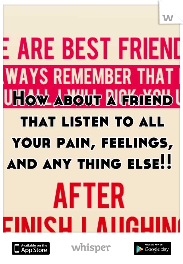 How about a friend that listen to all your pain, feelings, and any thing else!! 