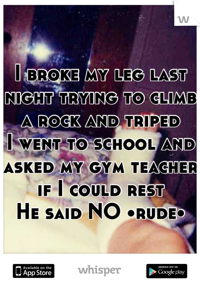I broke my leg last night trying to climb a rock and triped 
I went to school and asked my gym teacher if I could rest
He said NO •rude•