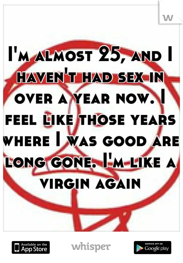 I'm almost 25, and I haven't had sex in over a year now. I feel like those years where I was good are long gone. I'm like a virgin again