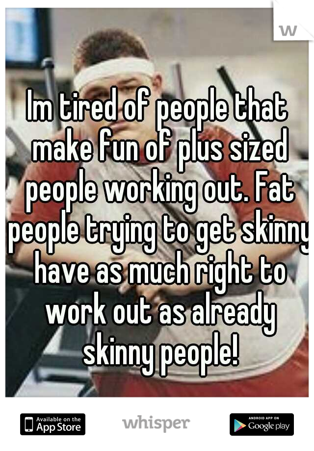 Im tired of people that make fun of plus sized people working out. Fat people trying to get skinny have as much right to work out as already skinny people!