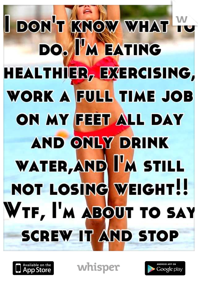 I don't know what to do. I'm eating healthier, exercising, work a full time job on my feet all day and only drink water,and I'm still not losing weight!! Wtf, I'm about to say screw it and stop eating 