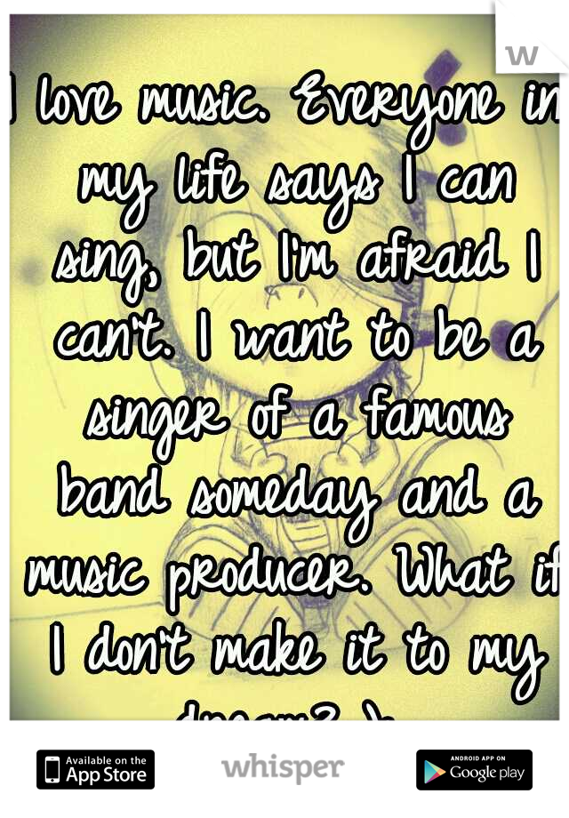 I love music. Everyone in my life says I can sing, but I'm afraid I can't. I want to be a singer of a famous band someday and a music producer. What if I don't make it to my dream? ): 