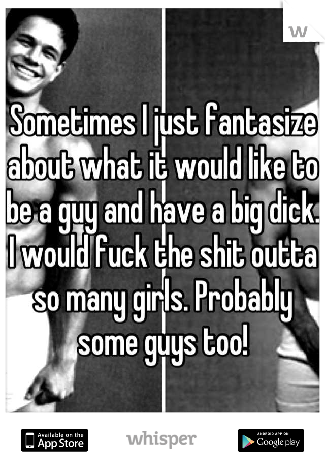 Sometimes I just fantasize about what it would like to be a guy and have a big dick. I would fuck the shit outta so many girls. Probably some guys too!