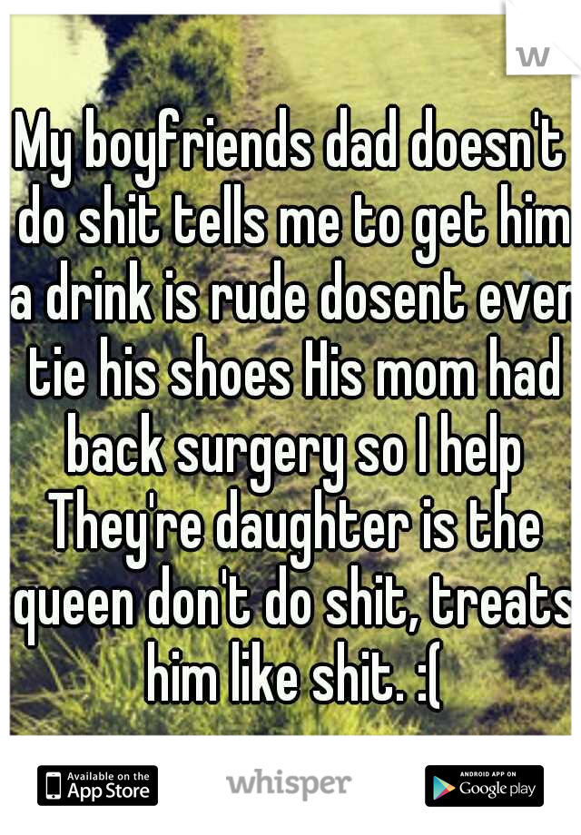 My boyfriends dad doesn't do shit tells me to get him a drink is rude dosent even tie his shoes His mom had back surgery so I help They're daughter is the queen don't do shit, treats him like shit. :(