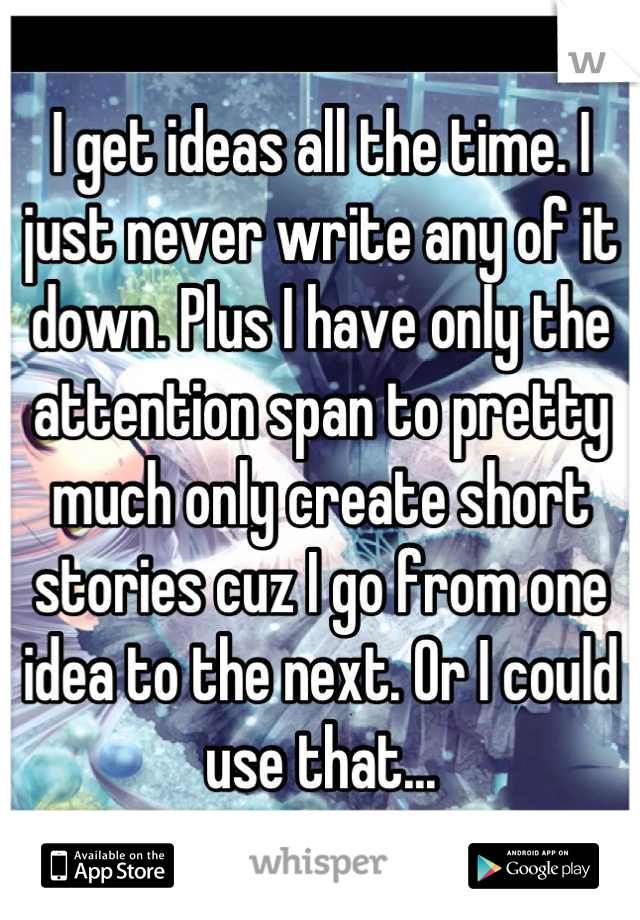 I get ideas all the time. I just never write any of it down. Plus I have only the attention span to pretty much only create short stories cuz I go from one idea to the next. Or I could use that...