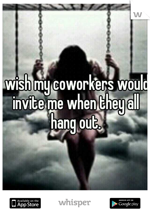 I wish my coworkers would invite me when they all hang out.