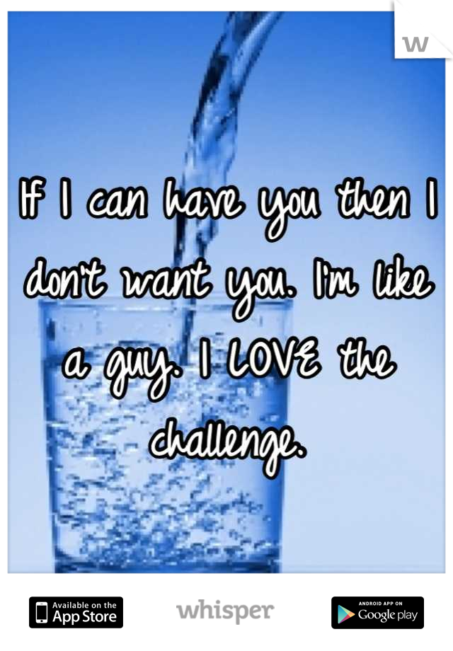 If I can have you then I don't want you. I'm like a guy. I LOVE the challenge.
