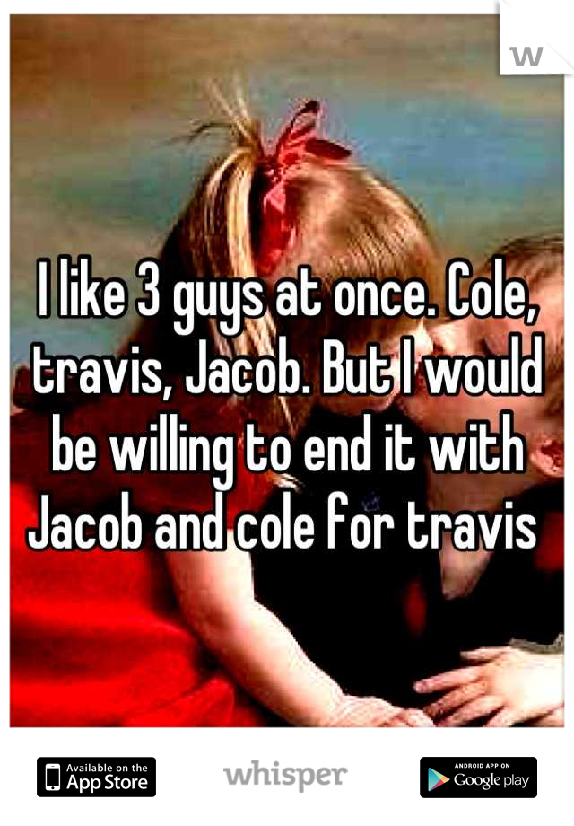 I like 3 guys at once. Cole, travis, Jacob. But I would be willing to end it with Jacob and cole for travis 